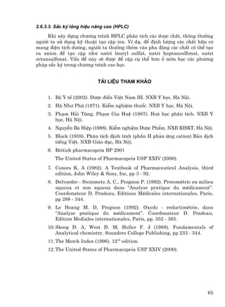 2.6.3.3. S¾c ký láng hiÖu n¨ng cao (HPLC)

     Khi x©y dùng ch−¬ng tr×nh HPLC ph©n tÝch c¸c d−îc chÊt, th«ng th−êng
ng−êi ta sö dông kü thuËt t¹o cÆp ion. VÝ dô, ®Ó ®Þnh l−îng c¸c chÊt h÷u c¬
mang ®iÖn tÝch d−¬ng, ng−êi ta th−êng thªm vµo pha ®éng c¸c chÊt cã thÓ t¹o
ra anion ®Ó t¹o cÆp nh− natri lauryl sulfat, natri heptansulfonat, natri
octansulfonat. VÊn ®Ò nµy sÏ ®−îc ®Ò cËp cô thÓ h¬n ë m«n häc c¸c ph−¬ng
ph¸p s¾c ký trong ch−¬ng tr×nh cao häc.


                           Tµi liÖu tham kh¶o


     1. Bé Y tÕ (2002). D−îc ®iÓn ViÖt Nam III. NXB Y häc, Hµ Néi.
     2. Hµ Nh− Phó (1971). KiÓm nghiÖm thuèc. NXB Y häc, Hµ Néi.
     3. Ph¹m H¶i Tïng, Ph¹m Gia HuÖ (1987). Ho¸ häc ph©n tÝch. NXB Y
        häc, Hµ Néi.
     4. NguyÔn B¸ HiÖp (1988). KiÓm nghiÖm D−îc PhÈm. NXB KHKT, Hµ Néi.
     5. Block (1959). Ph©n tÝch ®Þnh tÝnh (phÇn II ph¶n øng cation) B¶n dÞch
        tiÕng ViÖt. NXB Gi¸o dôc, Hµ Néi.
     6. British pharmacopeia BP 2001
        The United States of Pharmacopeia USP XXIV (2000).
     7. Conors K. A (1982). A Textbook of Pharmaceutical Analysis, third
        edition, John Wiley & Sons, Inc, pp 3 - 92.
     8. Delvordre - Steinmetz A. C., Prognon P. (1992). ProtomÐtrie en milieu
        aqueux et non aqueux dans “Analyse pratique du mÐdicament”.
        Coordonateur D. Pradeau, Editions MÐdicales internationales, Paris,
        pp 288 - 344.
     9. Le Hoang M. D, Prognon (1992). Oxydo - reductimÐtrie, dans
        “Analyse pratique du mÐdicament”. Coordonateur D. Pradeau,
        Edition Mediales internationales, Paris, pp. 352 - 385.
     10. Skoog D. A, West D. M, Holler F. J (1988). Fundamentals of
         Analytical chemistry. Sounders College Publishing, pp 233 - 344.
     11. The Merck Index (1996). 12th edition.
     12. The United States of Pharmacopeia USP XXIV (2000).




                                                                          65
 