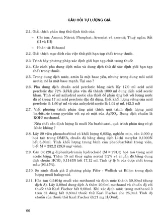 c©u hái tù l−îng gi¸


2.1. Gi¶i thÝch ph¶n øng thö ®Þnh tÝnh cña:
     −    C¸c ion: Amoni; Nitrat; Phosphat; Arseniat vµ arsenit; Thuû ng©n; S¾t
          (II vµ III)
     −    Ph©n tö: Ethanol
2.2. Gi¶i thÝch môc ®Ých cña viÖc thö giíi h¹n t¹p chÊt trong thuèc.

2.3. Tr×nh bµy ph−¬ng ph¸p x¸c ®Þnh giíi h¹n t¹p chÊt trong thuèc
2.4. C¸c c¸ch pha dung dÞch mÉu vµ dung dÞch thö ®Ó x¸c ®Þnh giíi h¹n t¹p
     chÊt trong thuèc.
2.5. Trong dung dÞch n−íc, amin lµ mét base yÕu, nh−ng trong dung m«i acid
     acetic, nã lµ mét base m¹nh. T¹i sao ?
2.6. Pha dung dÞch chuÈn acid percloric b»ng c¸ch lÊy 17,0 ml acid acid
     percloric ®Æc 72% (kl/kl) pha võa ®ñ thµnh 1000 ml dung dÞch acid acetic
     khan. TÝnh sè ml anhydrid acetic cÇn thiÕt ®Ó ph¶n øng hÕt víi l−îng n−íc
     ®· cã trong 17 ml acid percloric ®Æc ®· dïng. BiÕt khèi l−îng riªng cña acid
     percloric lµ 1,60 g/ ml vµ cña anhydrid acetic lµ 1,02 g/ ml. (42,3 ml)
2.7. ViÕt ph−¬ng tr×nh ph¶n øng gi¶i thÝch qu¸ tr×nh ®Þnh l−îng acid
     barbituric trong pyridin víi sù cã mÆt cña AgNO3. Dung dÞch chuÈn lµ
     KOH/ methanol.
         NÕu chÊt cÇn ®Þnh l−îng lµ muèi Na barbiturat, qu¸ tr×nh ph¶n øng cã g×
         kh¸c kh«ng ?
2.8. LÊy 20 viªn phenobarbital cã khèi l−îng 6,025g, nghiÒn mÞn, c©n 2,000 g
     hoµ tan trong DMFA, chuÈn ®é b»ng dung dÞch Lithi metylat 0,1000N
     hÕt 8,50ml. TÝnh khèi l−îng trung b×nh cña phenobarbital trong viªn,
     biÕt M = 232,2 (29,8 mg/ viªn).
2.9. C©n 0,6120 g diphenhydramin hydroclorid (M = 291,8) hoµ tan trong acid
     acetic b¨ng. Thªm 15 ml thuû ng©n acetat 3,2% vµ chuÈn ®é b»ng dung
     dÞch chuÈn HClO4 0,1145N hÕt 17,12 ml. TÝnh tû lÖ % cña d−îc chÊt trong
     mÉu (93,45%).
2.10. So s¸nh ®¸nh gi¸ 2 ph−¬ng ph¸p Pifer - Wollish vµ Billon trong ®Þnh
      l−îng muèi halogenid.
2.11. Hßa tan 0,5404g muèi vµo methanol vµ ®Þnh møc thµnh 50,00ml (dung
      dÞch A). LÊy 5,00ml dung dÞch A thªm 20,0ml methanol vµ chuÈn ®é víi
      thuèc thö Karl Fischer hÕt 9,00ml. Khi x¸c ®Þnh n−íc trong methanol ë
      trªn ®· dïng hÕt 0,80ml thuèc thö Karl Fischer cho 25,0ml. TÝnh ®é
      chuÈn cña thuèc thö Karl Fischer (6,21 mg H2O/ml).


66
 