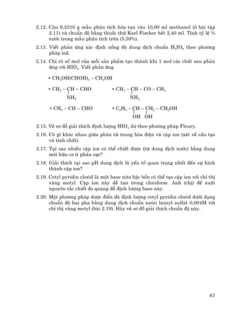 2.12. C©n 0,2310 g mÉu ph©n tÝch hßa tan vµo 10,00 ml methanol (ë bµi tËp
      2.11) vµ chuÈn ®é b»ng thuèc thö Karl Fischer hÕt 2,40 ml. TÝnh tû lÖ %
      n−íc trong mÉu ph©n tÝch trªn (5,59%).
2.13. ViÕt ph¶n øng x¸c ®Þnh nång ®é dung dÞch chuÈn H5IO6 theo ph−¬ng
      ph¸p iod.
2.14. ChØ râ sè mol cña mçi s¶n phÈm t¹o thµnh khi 1 mol c¸c chÊt sau ph¶n
      øng víi HIO4. ViÕt ph¶n øng

     ∗ CH2OH(CHOH)4 − CH2OH

     ∗ CH3 − CH − CHO             ∗ CH3 − CH − CO − CH3
             NH2                          NH2

      ∗ CH3 − CH − CHO            ∗ C6H5 − CH − CH2 − CH2OH
                                            OH OH
2.15. VÏ s¬ ®å gi¶i thÝch ®Þnh l−îng HIO4 d− theo ph−¬ng ph¸p Fleury.
2.16. Cã g× kh¸c nhau gi÷a ph©n tö trung hßa ®iÖn vµ cÆp ion (xÐt vÒ cÊu t¹o
      vµ tÝnh chÊt).
2.17. T¹i sao nhiÒu cÆp ion cã thÓ chiÕt ®−îc (tõ dung dÞch n−íc) b»ng dung
      m«i h÷u c¬ Ýt ph©n cùc?
2.18. Gi¶i thÝch t¹i sao pH dung dÞch lµ yÕu tè quan träng nhÊt ®Õn sù h×nh
      thµnh cÆp ion?
2.19. Cetyl pyridin clorid lµ mét base nit¬ bËc bèn cã thÓ t¹o cÆp ion víi chØ thÞ
      vµng metyl. CÆp ion nµy dÔ tan trong cloroform. Anh (chÞ) ®Ò xuÊt
      nguyªn t¾c chiÕt ®o quang ®Ó ®Þnh l−îng base nµy.
2.20. Mét ph−¬ng ph¸p d−îc ®iÓn ®· ®Þnh l−îng cetyl pyridin clorid d−íi d¹ng
      chuÈn ®é hai pha b»ng dung dÞch chuÈn natri lauryl sulfat 0,004M víi
      chØ thÞ vµng metyl (bµi 2.19). H·y vÏ s¬ ®å gi¶i thÝch chuÈn ®é nµy.




                                                                               67
 