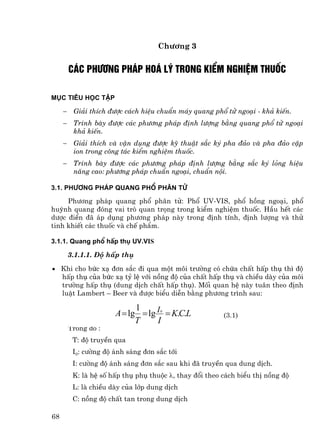 Ch−¬ng 3


         c¸c ph−¬ng ph¸p ho¸ lý trong kiÓm nghiÖm thuèc

Môc tiªu häc tËp

     −    Gi¶i thÝch ®−îc c¸ch hiÖu chuÈn m¸y quang phæ tö ngo¹i - kh¶ kiÕn.
     −    Tr×nh bµy ®−îc c¸c ph−¬ng ph¸p ®Þnh l−îng b»ng quang phæ tö ngo¹i
          kh¶ kiÕn.
     −    Gi¶i thÝch vµ vËn dông ®−îc kü thuËt s¾c ký pha ®¶o vµ pha ®¶o cÆp
          ion trong c«ng t¸c kiÓm nghiÖm thuèc.
     −    Tr×nh bµy ®−îc c¸c ph−¬ng ph¸p ®Þnh l−îng b»ng s¾c ký láng hiÖu
          n¨ng cao: ph−¬ng ph¸p chuÈn ngo¹i, chuÈn néi.

3.1. Ph−¬ng ph¸p quang phæ ph©n tö

     Ph−¬ng ph¸p quang phæ ph©n tö: Phæ UV-VIS, phæ hång ngo¹i, phæ
huúnh quang ®ãng vai trß quan träng trong kiÓm nghiÖm thuèc. HÇu hÕt c¸c
d−îc ®iÓn ®· ¸p dông ph−¬ng ph¸p nµy trong ®Þnh tÝnh, ®Þnh l−îng vµ thö
tinh khiÕt c¸c thuèc vµ chÕ phÈm.

3.1.1. Quang phæ hÊp thô UV.Vis

         3.1.1.1. §é hÊp thô

• Khi cho bøc x¹ ®¬n s¾c ®i qua mét m«i tr−êng cã chøa chÊt hÊp thô th× ®é
  hÊp thô cña bøc x¹ tû lÖ víi nång ®é cña chÊt hÊp thô vµ chiÒu dµy cña m«i
  tr−êng hÊp thô (dung dÞch chÊt hÊp thô). Mèi quan hÖ nµy tu©n theo ®Þnh
  luËt Lambert – Beer vµ ®−îc biÓu diÔn b»ng ph−¬ng tr×nh sau:

                             1
                       A = lg = lg I = K.C.L
                                     0
                                                         (3.1)
                             T     I
         Trong ®ã :
          T: ®é truyÒn qua
          I0: c−êng ®é ¸nh s¸ng ®¬n s¾c tíi
          I: c−êng ®é ¸nh s¸ng ®¬n s¾c sau khi ®· truyÒn qua dung dÞch.
          K: lµ hÖ sè hÊp thô phô thuéc λ, thay ®æi theo c¸ch biÓu thÞ nång ®é
          L: lµ chiÒu dµy cña líp dung dÞch
          C: nång ®é chÊt tan trong dung dÞch

68
 