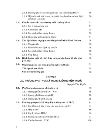 2.2.2. Ph−¬ng ph¸p x¸c ®Þnh giíi h¹n t¹p chÊt trong thuèc         48
       2.2.3. Mét sè thuèc thö trong c¸c ph¶n øng ho¸ häc ®Ó x¸c ®Þnh   50
              giíi h¹n t¹p chÊt
2.3.   ChuÈn ®é acid - base trong m«i tr−êng khan                       51
       2.3.1. Vai trß cña dung m«i                                       51
       2.3.2. Kh¸i niÖm pH                                              52
       2.3.3. X¸c ®Þnh ®iÓm t−¬ng ®−¬ng                                  53
       2.3.4. øng dông kiÓm nghiÖm thuèc                                54
2.4.   X¸c ®Þnh hµm l−îng n−íc b»ng thuèc th¶i Karl fischer             58
       2.4.1. Nguyªn t¾c                                                 58
       2.4.2. Pha chÕ vµ x¸c ®Þnh ®é chuÈn                               58
       2.4.3. X¸c ®Þnh ®iÓm t−¬ng ®−¬ng                                  59
       2.4.4. øng dông                                                  59
2.5.   §Þnh l−îng mét sè chÊt h÷u c¬ ®a chøc b»ng thuèc thö             60
       periodat
2.6.   øng dông cÆp ion trong kiÓm nghiÖm thuèc                         61

       Tµi liÖu tham kh¶o                                               65
       C©u hái tù l−îng gi¸                                             66

                               Ch−¬ng 3
    c¸c ph−¬ng ph¸p ho¸ lý trong kiÓm nghiÖm thuèc
                                                     NguyÔn V¨n TuyÒn
3.1.   Ph−¬ng ph¸p quang phæ ph©n tö                                    68
       3.1.1. Quang phæ hÊp thô UV − VIS                                68
       3.1.2. Quang phæ hång ngo¹i (IR)                                 79
       3.1.3. Quang phæ huúnh quang                                     82
3.2.   Ph−¬ng ph¸p s¾c ký láng hiÖu n¨ng cao (HPLC)                     84
       3.2.1. C¸c th«ng sè ®Æc tr−ng cña qu¸ tr×nh s¾c ký                84
       3.2.2. M¸y HPLC                                                  86
       3.2.3. C¸c kü thuËt HPLC                                         88
       3.2.4. H−íng dÉn chän kü thuËt HPLC                               94
       3.2.5. ChuÈn ho¸ cét HPLC                                        100


6
 