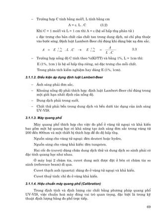 −    Tr−êng hîp C tÝnh b»ng mol/l, L tÝnh b»ng cm
                                A = ε. L . C              (3.2)
        Khi C = 1 mol/l vµ L = 1 cm th× A = ε (hÖ sè hÊp thô ph©n tö )
        ε ®Æc tr−ng cho b¶n chÊt cña chÊt tan trong dung dÞch, nã chØ phô thuéc
        vµo b−íc sãng. ®Þnh luËt Lambert-Beer chØ ®óng khi dïng bøc x¹ ®¬n s¾c.
                                                                A
            A =    E    1 %
                       1 cm   . L .C   →       E    1 %
                                                   1 cm   =          3.3
                                                              L .C
   −    Tr−êng hîp nång ®é C tÝnh theo %(Kl/TT) vµ b»ng 1%, L = 1cm th×:
         E (1%, 1cm ) lµ hÖ sè hÊp thô riªng, nã ®Æc tr−ng cho mçi chÊt.
         Trong ph©n tÝch kiÓm nghiÖm hay dïng E (1%, 1cm).

3.1.1.2. §iÒu kiÖn ¸p dông ®Þnh luËt Lambert-Beer

   −    ¸nh s¸ng ph¶i ®¬n s¾c,
   −    Kho¶ng nång ®é ph¶i thÝch hîp: ®Þnh luËt Lambert-Beer chØ ®óng trong
        mét giíi h¹n nhÊt ®Þnh cña nång ®é.
   −    Dung dÞch ph¶i trong suèt.
   −    ChÊt thö ph¶i bÒn trong dung dÞch vµ bÒn d−íi t¸c dông cña ¸nh s¸ng
        UV-VIS.

3.1.1.3. M¸y quang phæ

     M¸y quang phæ thÝch hîp cho viÖc ®o phæ ë vïng tö ngo¹i vµ kh¶ kiÕn
bao gåm mét hÖ quang häc cã kh¶ n¨ng t¹o ¸nh s¸ng ®¬n s¾c trong vïng tõ
200 ®Õn 800nm vµ mét thiÕt bÞ thÝch hîp ®Ó ®o ®é hÊp thô.
       Nguån s¸ng cho vïng tö ngo¹i: ®Ìn deuteri hoÆc hydro,
       Nguån s¸ng cho vïng kh¶ kiÕn: ®Ìn tungsten.
      Hai cèc ®o (cuvet) dïng chøa dung dÞch thö vµ dung dÞch so s¸nh ph¶i cã
®Æc tÝnh quang häc nh− nhau.
     ë m¸y lo¹i 2 chïm tia, cuvet dung m«i ®−îc ®Æt ë bªn cã chïm tia so
s¸nh (reference beam) ®i qua.
       Cuvet th¹ch anh (quartz): dïng ®o ë vïng tö ngo¹i vµ kh¶ kiÕn.
       Cuvet thuû tinh: chØ ®o ë vïng kh¶ kiÕn.

3.1.1.4. HiÖu chuÈn m¸y quang phæ (Calibration)

     Trong ®Þnh tÝnh vµ ®Þnh l−îng c¸c chÊt b»ng ph−¬ng ph¸p quang phæ
UV-VIS, viÖc chuÈn ho¸ m¸y ®ãng vai trß quan träng, ®Æc biÖt lµ trong kü
thuËt ®Þnh l−îng b»ng ®o phæ trùc tiÕp.

                                                                            69
 