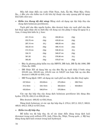 HÇu hÕt d−îc ®iÓn c¸c n−íc (ViÖt Nam, Anh, Ên ®é, NhËt B¶n, Ch©u
¢u,...) ®Òu yªu cÇu kiÓm tra 6 chØ tiªu kü thuËt cña m¸y quang phæ tö ngo¹i
kh¶ kiÕn nh− sau:

•    KiÓm tra thang ®é dµi sãng: B»ng c¸ch sö dông cùc ®¹i hÊp thô cña
     dung dÞch holmium perchlorate.
     V¹ch phæ cña ®Ìn nguån hydro, ®Ìn deuteri hoÆc c¸c v¹ch phæ cña ®Ìn
h¬i thuû ng©n ®−îc chØ ra d−íi ®©y víi dung sai cho phÐp ë vïng tö ngo¹i lµ +
1nm, ë vïng kh¶ kiÕn lµ + 3nm:

              241,15 nm          (H0)        404,66 nm        (Hg)
              253,70 nm          (Hg)        435,83 nm        (Hg)
              287,15 nm          (H0)        486,00 nm        (Dβ)
              302,25 nm          (Hg)        486,10 nm        (Hβ)
              313,16 nm          (Hg)        536,30 nm        (H0)
              334,15             (Hg)        546,07 nm        (Hg)
              361,50             (H0)        576,96 nm        (H0)
              365,48             (Hg)        579,07 nm        (Hg)

     −    §©y lµ ph−¬ng ph¸p kiÓm tra cña D§VN, D§ Anh, D§ Ên ®é 1996, D§
          Ch©u ¢u 1998.
     −    D§ NhËt XII sö dông bøc x¹ cña ®Ìn Hg ¸p suÊt thÊp ë b−íc sãng
          253,65 nm, 365,02 nm, 435,84 nm vµ 546,07 nm hoÆc bøc x¹ cña ®Ìn
          deuteri ë 486,00 vµ 656,1 nm.
     −    D§ Trung Quèc 1997: sö dông c¸c v¹ch phæ sau ®©y cña ®Ìn thuû ng©n:
           237,83nm       ;   253,65nm   ;     275,28nm   ;          296,73nm

           313,16nm       ;   334,15nm   ;     365,02nm   ;          404,66nm

           435,83nm       ;   546,97nm   ;     576,96nm   ;

     C¸c cùc ®¹i hÊp thô cña dung dÞch holmium perchlorat khi dïng ®Ìn
hydro: 379,79; 456,13 vµ 656,28 nm.
         §Ìn deuteri: 486,02 vµ 656,10nm.
     Dïng kÝnh holmium: cã c¸c cùc ®¹i hÊp thô ë: 279,4; 287,5; 333,7; 360,9;
460,0; 484,5; 536,2 vµ 637,5nm.

•    KiÓm tra ®é hÊp thô
     §Ó kiÓm tra ®é hÊp thô, ®a sè c¸c d−îc ®iÓn dïng dung dÞch kali
dicromat trong acid sulfuric (VN, Anh, Ch©u ¢u, NhËt, Trung quèc...). Mü hay
dïng dung dÞch kali cromat trong kali hydroxyd.

70
 