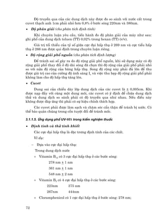 §é truyÒn qua cña c¸c dung dÞch nµy ®−îc ®o so s¸nh víi n−íc cÊt trong
cuvet th¹ch anh 1cm ph¶i nhá h¬n 0,8% ë b−íc sãng 220nm vµ 380nm.
•    §é ph©n gi¶i (cho ph©n tÝch ®Þnh tÝnh)
     Khi chuyªn luËn yªu cÇu, tiÕn hµnh ®o ®é ph©n gi¶i cña m¸y nh− sau:
ghi phæ cña dung dÞch toluen (TT) 0,02% trong hexan (TT) (v/v).
     Gi¸ trÞ tèi thiÓu cña tû sè gi÷a cùc ®¹i hÊp thô ë 269 nm vµ cùc tiÓu hÊp
thô ë 266 nm ®−îc qui ®Þnh trong chuyªn luËn riªng.
• §é réng gi¶i phæ nguån (cho ph©n tÝch ®Þnh l−îng)
     §Ó tr¸nh sai sè g©y ra do ®é réng gi¶i phæ nguån, khi sö dông m¸y cã ®é
réng gi¶i phæ thay ®æi ë ®é dµi sãng ®· chän th× ®é réng cña gi¶i phæ ph¶i nhá
so víi nöa ®é réng cña b¨ng hÊp thô. Song ®é réng nµy ph¶i ®ñ lín ®Ó thu
®−îc gi¸ trÞ cao cña c−êng ®é ¸nh s¸ng Io vµ viÖc thu hÑp ®é réng gi¶i phæ ph¶i
kh«ng lµm cho ®é hÊp thô t¨ng lªn.
• Cuvet
     Dung sai cña chiÒu dµy líp dung dÞch cña c¸c cuvet lµ + 0,005cm. Khi
®−îc n¹p ®Çy víi cïng mét dung m«i, c¸c cuvet cã ý ®Þnh ®Ó chøa dung dÞch
thö vµ dung dÞch so s¸nh ph¶i cã ®é truyÒn qua nh− nhau. NÕu ®iÒu nµy
kh«ng ®−îc ®¸p øng th× ph¶i cã sù hiÖu chØnh thÝch hîp.
     C¸c cuvet ph¶i ®−îc lµm s¹ch vµ ch¨m sãc cÈn thËn ®Ó tr¸nh bÞ x−íc. Cã
thÓ b¶o qu¶n chóng trong cån tuyÖt ®èi ®Ó tr¸nh mèc.

3.1.1.5. øng dông phæ UV-Vis trong kiÓm nghiÖm thuèc

•    §Þnh tÝnh vµ thö tinh khiÕt
         C¸c cùc ®¹i hÊp thô lµ ®Æc tr−ng ®Þnh tÝnh cña c¸c chÊt.
         VÝ dô:
     −    Dùa vµo cùc ®¹i hÊp thô:
         Trong dung dÞch n−íc
         + Vitamin B12 cã 3 cùc ®¹i hÊp thô ë c¸c b−íc sãng:
                  278 nm + 1 nm
                  361 nm + 1 nm
                  548 nm + 2 nm
         + Vitamin B2 cã 4 cùc ®¹i hÊp thô ë c¸c b−íc sãng:
                  223nm       375 nm
                  267nm       444nm
         + Cloramphenicol cã 1 cùc ®¹i hÊp thô ë b−íc sãng: 278 nm;

72
 