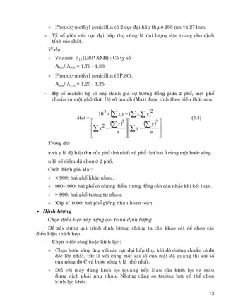 + Phenoxymethyl penicillin cã 2 cùc ®¹i hÊp thô ë 268 nm vµ 274nm.
   −    Tû sè gi÷a c¸c cùc ®¹i hÊp thô còng lµ ®¹i l−îng ®Æc tr−ng cho ®Þnh
        tÝnh c¸c chÊt.
       VÝ dô:
       + Vitamin B12 (USP XXII) : Cã tû sè
          A361/ A278 = 1,79 - 1,90
       + Phenoxymethyl penicillin (BP.80):
          A268/ A274 = 1,20 - 1,25
   −    HÖ sè match: hÖ sè nµy ®¸nh gi¸ sù t−¬ng ®ång gi÷a 2 phæ, mét phæ
        chuÈn vµ mét phæ thö. HÖ sè match (Mat) ®−îc tÝnh theo biÓu thøc sau:


                    Mat =
                               10 3 ×  [∑ x. y − (∑ x.∑ y ]2           (3.4)
                                   2 − (∑ x ) ⎥ ⎢ y − (∑ y ) ⎥
                            ⎡                2 ⎤⎡            2⎤
                            ⎢∑               ⎥ ⎢∑
                            ⎢    x
                                         n               n    ⎥
                            ⎣                ⎦⎣               ⎦
       Trong ®ã:
       x vµ y lµ ®é hÊp thô cña phæ thø nhÊt vµ phæ thø hai ë cïng mét b−íc sãng.
       n lµ sè ®iÓm ®· chän ë 2 phæ.
       C¸ch ®¸nh gi¸ Mat:
       + < 900: hai phæ kh¸c nhau.
       + 900 - 990: hai phæ cã nh÷ng ®iÓm t−¬ng ®ång cÇn c©n nh¾c khi kÕt luËn.
       + > 990: hai phæ t−¬ng tù nhau.
       + XÊp xØ 1000: hai phæ gièng nhau hoµn toµn.
• §Þnh l−îng
       Chän ®iÒu kiÖn x©y dùng qui tr×nh ®Þnh l−îng
     §Ó x©y dùng qui tr×nh ®Þnh l−îng, chóng ta cÇn kh¶o s¸t ®Ó chän c¸c
®iÒu kiÖn thÝch hîp .
   −    Chän b−íc sãng hoÆc kÝnh läc :
       + Chän b−íc sãng øng víi c¸c cùc ®¹i hÊp thô, khi ®ã ®−êng chuÈn cã ®é
         dèc lín nhÊt, tøc lµ víi cïng mét sai sè cña mËt ®é quang th× sai sè
         cña nång ®é C vµ b−íc sãng λ lµ nhá nhÊt.
       + §èi víi m¸y dïng kÝnh läc (quang kÕ): Mµu cña kÝnh läc vµ mµu
         dung dÞch ph¶i phô nhau. Nh−ng còng cã tr−êng hîp cã thÓ chän
         kÝnh läc kh¸c.

                                                                               73
 