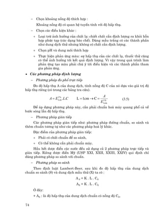 −    Chän kho¶ng nång ®é thÝch hîp :
          Kho¶ng nång ®é cã quan hÖ tuyÕn tÝnh víi ®é hÊp thô.
     −    Chän c¸c ®iÒu kiÖn kh¸c :
         + Lo¹i trõ ¶nh h−ëng cña chÊt l¹: chiÕt chÊt cÇn ®Þnh l−îng ra khái hçn
           hîp phøc t¹p (c¸c d¹ng bµo chÕ). Dïng mÉu tr¾ng cã c¸c thµnh phÇn
           nh− dung dÞch thö nh−ng kh«ng cã chÊt cÇn ®Þnh l−îng.
         + Chän pH vµ dung m«i thÝch hîp
         + Thùc hiÖn ph¶n øng mµu: sù hÊp thô cña c¸c chÊt l¹, thuèc thö còng
           cã thÓ ¶nh h−ëng tíi kÕt qu¶ ®Þnh l−îng. V× vËy trong qu¸ tr×nh lµm
           ph¶n øng t¹o mµu ph¶i chó ý tíi ®iÒu kiÖn vµ c¸c thµnh phÇn tham
           gia ph¶n øng.
• C¸c ph−¬ng ph¸p ®Þnh l−îng
     −    Ph−¬ng ph¸p ®o phæ trùc tiÕp
     §o ®é hÊp thô A cña dung dÞch, tÝnh nång ®é C cña nã dùa vµo gi¸ trÞ ®é
hÊp thô riªng (cã trong c¸c b¶ng tra cøu).
                                                         A
                   A = E1cm .L.C
                        1%
                                      L = 1cm → C =      1%        (3.5)
                                                        E1cm
     §Ó ¸p dùng ph−¬ng ph¸p nµy, cÇn ph¶i chuÈn ho¸ m¸y quang phæ c¶ vÒ
b−íc sãng lÉn ®é hÊp thô.
     −    Ph−¬ng ph¸p gi¸n tiÕp
    C¸c ph−¬ng ph¸p gi¸n tiÕp nh−: ph−¬ng ph¸p ®−êng chuÈn, so s¸nh vµ
thªm chuÈn t−¬ng tù nh− c¸c ph−¬ng ph¸p ho¸ lý kh¸c.
         §Æc ®iÓm cña ph−¬ng ph¸p gi¸n tiÕp:
         + Ph¶i cã chÊt chuÈn ®Ó so s¸nh,
         + Cã thÓ kh«ng cÇn ph¶i chuÈn m¸y.
     HÇu hÕt d−îc ®iÓn c¸c n−íc ®Òu sö dông c¶ 2 ph−¬ng ph¸p trùc tiÕp vµ
gi¸n tiÕp. Riªng d−îc ®iÓn Mü (USP XXI, XXII, XXIII, XXIV) qui ®Þnh chØ
dïng ph−¬ng ph¸p so s¸nh víi chuÈn.
     −    Ph−¬ng ph¸p so s¸nh
    Theo ®Þnh luËt Lambert-Beer, sau khi ®o ®é hÊp thô cña dung dÞch
chuÈn so s¸nh (S) vµ dung dÞch mÉu thö (X) ta cã :
                                   A S = K . L . CS
                                      AX = K . L . CX
         ë ®©y:
         + AS : lµ ®é hÊp thô cña dung dÞch chuÈn cã nång ®é CS,

74
 