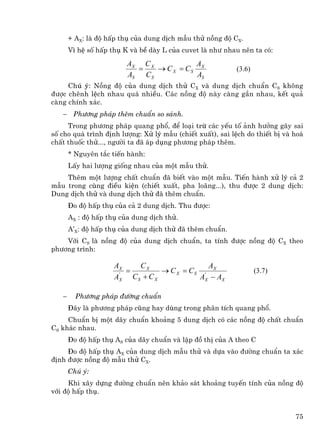 + AX: lµ ®é hÊp thô cña dung dÞch mÉu thö nång ®é CX.
       V× hÖ sè hÊp thô K vµ bÒ dµy L cña cuvet lµ nh− nhau nªn ta cã:

                         AX C X           A
                           =    → C X = CS X              (3.6)
                         AS C S           AS
     Chó ý: Nång ®é cña dung dÞch thö CX vµ dung dÞch chuÈn CS kh«ng
®−îc chªnh lÖch nhau qu¸ nhiÒu. C¸c nång ®é nµy cµng gÇn nhau, kÕt qu¶
cµng chÝnh x¸c.
   −    Ph−¬ng ph¸p thªm chuÈn so s¸nh.
     Trong ph−¬ng ph¸p quang phæ, ®Ó lo¹i trõ c¸c yÕu tè ¶nh h−ëng g©y sai
sè cho qu¸ tr×nh ®Þnh l−îng: Xö lý mÉu (chiÕt xuÊt), sai lÖch do thiÕt bÞ vµ ho¸
chÊt thuèc thö..., ng−êi ta ®· ¸p dông ph−¬ng ph¸p thªm.
       * Nguyªn t¾c tiÕn hµnh:
       LÊy hai l−îng gièng nhau cña mét mÉu thö.
    Thªm mét l−îng chÊt chuÈn ®· biÕt vµo mét mÉu. TiÕn hµnh xö lý c¶ 2
mÉu trong cïng ®iÒu kiÖn (chiÕt xuÊt, pha lo·ng...), thu ®−îc 2 dung dÞch:
Dung dÞch thö vµ dung dÞch thö ®· thªm chuÈn.
       §o ®é hÊp thô cña c¶ 2 dung dÞch. Thu ®−îc:
       AX : ®é hÊp thô cña dung dÞch thö.
       A’X: ®é hÊp thô cña dung dÞch thö ®· thªm chuÈn.
    Víi CS lµ nång ®é cña dung dÞch chuÈn, ta tÝnh ®−îc nång ®é CX theo
ph−¬ng tr×nh:

                     AX    CX                 A
                        =         → C X = CS ' X                  (3.7)
                     AX C S + C X
                      '
                                            AX − AX

   −     Ph−¬ng ph¸p ®−êng chuÈn
       §©y lµ ph−¬ng ph¸p còng hay dïng trong ph©n tÝch quang phæ.
     ChuÈn bÞ mét d·y chuÈn kho¶ng 5 dung dÞch cã c¸c nång ®é chÊt chuÈn
CS kh¸c nhau.
       §o ®é hÊp thô AS cña d·y chuÈn vµ lËp ®å thÞ cña A theo C
     §o ®é hÊp thô AX cña dung dÞch mÉu thö vµ dùa vµo ®−êng chuÈn ta x¸c
®Þnh ®−îc nång ®é mÉu thö CX.
       Chó ý:
     Khi x©y dùng ®−êng chuÈn nªn kh¶o s¸t kho¶ng tuyÕn tÝnh cña nång ®é
víi ®é hÊp thô.


                                                                             75
 