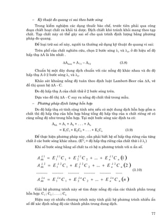 −    Kü thuËt ®o quang vi sai theo b−íc sãng
     Trong kiÓm nghiÖm c¸c d¹ng thuèc bµo chÕ, tr−íc tiªn ph¶i qua c«ng
®o¹n chiÕt ho¹t chÊt ra khái t¸ d−îc. DÞch chiÕt khã tr¸nh khái mang theo t¹p
chÊt. T¹p chÊt nµy cã thÓ g©y sai sè cho qu¸ tr×nh ®Þnh l−îng b»ng ph−¬ng
ph¸p ®o quang.
       §Ó lo¹i trõ sai sè nµy, ng−êi ta th−êng sö dông kü thuËt ®o quang vi sai:
     Trªn phæ cña chÊt nghiªn cøu, chän 2 b−íc sãng λ1 vµ λ2, ë ®ã hiÖu sè ®é
hÊp thô ∆A lµ lín nhÊt .

                             ∆Amax = A λ1 – Aλ2                                   (3.8)

     ChuÈn bÞ mét d·y dung dÞch chuÈn víi c¸c nång ®é kh¸c nhau vµ ®o ®é
hÊp thô A ë 2 b−íc sãng λ1 vµ λ2.
     Kh¶o s¸t kho¶ng nång ®é tu©n theo ®Þnh luËt Lambert-Beer cña ∆A, vÏ
®å thÞ quan hÖ ∆A - C.
       §o ®é hÊp thô A cña chÊt thö ë 2 b−íc sãng trªn.
       Dùa vµo ®å thÞ ∆A - C suy ra nång ®é chÊt thö trong mÉu.
   −    Ph−¬ng ph¸p ®Þnh l−îng hçn hîp
     Do ®é hÊp thô cã tÝnh céng tÝnh nªn nÕu cã mét dung dÞch hçn hîp gåm n
chÊt th× ®é hÊp thô cña hçn hîp b»ng tæng ®é hÊp thô cña n chÊt riªng rÏ cã
cïng nång ®é nh− trong hçn hîp. T¹i mét b−íc sãng x¸c ®Þnh ta cã:
                    Ahh = A1 + A2 + . . . + An
                          = E 1C 1 + E 2 C 2 + . . . + En C n                        (3.9)
     ®Ó thùc hiÖn ph−¬ng ph¸p nµy, cÇn ph¶i biÕt hÖ sè hÊp thô riªng cña tõng
chÊt ë c¸c b−íc sãng kh¸c nhau. (Eλji = ®é hÊp thô riªng cña chÊt thø i ë λj )
       Khi sè b−íc sãng b»ng sè chÊt ta cã hÖ n ph−¬ng tr×nh víi n Èn sè.


        A hh1 = E 1λ 1 C 1 + E
          λ                              λ1
                                         2    C   2
                                                                    λ
                                                          + ... + E n 1 C    (1 )
                                                                              n

        A hh 2 = E 1λ 2 C 1 + E 2 2 C
          λ                     λ
                                                      2    + ... +   E n 2 C n (2 )
                                                                       λ

                                                                                          (3.10)
       ..........   ..........   ..........   ..........       ..........   ......
        A hhn = E 1λ n C 1 + E 2 n C
          λ                    λ
                                                  2
                                                                    λ
                                                          + ... + E n n C     n    (n )
     Gi¶i hÖ ph−¬ng tr×nh nµy sÏ t×m ®−îc nång ®é cña c¸c thµnh phÇn trong
hçn hîp: C1 ; C2 ; . . . ; Cn
     HiÖn nay cã nhiÒu ch−¬ng tr×nh m¸y tÝnh gi¶i hÖ ph−¬ng tr×nh nhiÒu Èn
sè ®Ó x¸c ®Þnh nång ®é c¸c thµnh phÇn trong dung dÞch.

                                                                                                   77
 