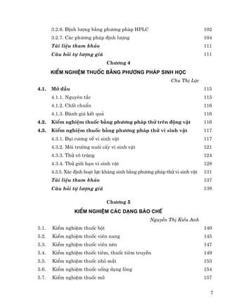 3.2.6. §Þnh l−îng b»ng ph−¬ng ph¸p HPLC                                102
       3.2.7. C¸c ph−¬ng ph¸p ®Þnh l−îng                                      104
       Tµi liÖu tham kh¶o                                                     111
       C©u hái tù l−îng gi¸                                                   111
                                 Ch−¬ng 4
       KiÓm nghiÖm thuèc b»ng ph−¬ng ph¸p sinh häc
                                                              Chu ThÞ Léc
4.1.   Më ®Çu                                                                 115
       4.1.1. Nguyªn t¾c                                                      115
       4.1.2. ChÊt chuÈn                                                      116
       4.1.3. §¸nh gi¸ kÕt qu¶                                                116
4.2.   KiÓm nghiÖm thuèc b»ng ph−¬ng ph¸p thö trªn ®éng vËt                   116
4.3.   KiÓm nghiÖm thuèc b»ng ph−¬ng ph¸p thö vi sinh vËt                     117
       4.3.1. §¹i c−¬ng vÒ vi sinh vËt                                        117
       4.3.2. M«i tr−êng nu«i cÊy vi sinh vËt                                 121
       4.3.3. Thö v« trïng                                                    124
       4.3.4. Thö giíi h¹n vi sinh vËt                                        128
       4.3.5. X¸c ®Þnh ho¹t lùc kh¸ng sinh b»ng ph−¬ng ph¸p thö vi sinh vËt   131
       Tµi liÖu tham kh¶o                                                     137
       C©u hái tù l−îng gi¸                                                   138

                                 Ch−¬ng 5
                 KiÓm nghiÖm c¸c d¹ng bµo chÕ
                                                     NguyÔn ThÞ KiÒu Anh
5.1.   KiÓm nghiÖm thuèc bét                                                  140
5.2.   KiÓm nghiÖm thuèc viªn nang                                            145
5.3.   KiÓm nghiÖm thuèc viªn nÐn                                             147
5.4.   KiÓm nghiÖm thuèc tiªm, thuèc tiªm truyÒn                              149
5.5.   KiÓm nghiÖm thuèc nhá m¾t                                              153
5.6.   KiÓm nghiÖm thuèc uèng d¹ng láng                                       154
5.7.   KiÓm nghiÖm thuèc mì                                                   157


                                                                                7
 