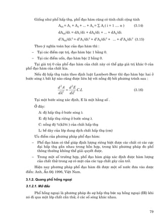 Gièng nh− phæ hÊp thô, phæ ®¹o hµm còng cã tÝnh chÊt céng tÝnh
                     Ahh = A1 + A2 + ... + An = ∑ Ai ( i = 1 .... n )   (3.14)
                     dAhh/dλ = dA1/dλ + dA2/dλ + ... + dAn/dλ
                     d2Ahh/dλ2 = d2A1/dλ2 + d2A2/dλ2 + ... + d2An/dλ2 (3.15)
       Theo ý nghÜa to¸n häc cña ®¹o hµm th× :
   −    T¹i c¸c ®iÓm cùc trÞ, ®¹o hµm bËc 1 b»ng 0.
   −    T¹i c¸c ®iÓm uèn, ®¹o hµm bËc 2 b»ng 0.
     T¹i gi¸ trÞ 0 cña phæ ®¹o hµm cña chÊt nµy cã thÓ gÆp gi¸ trÞ kh¸c 0 cña
phæ ®¹o hµm cña chÊt kia.
     NÕu ®é hÊp thô tu©n theo ®Þnh luËt Lambert-Beer th× ®¹o hµm bËc hai ë
b−íc sãng λ bÊt kú nµo còng ®−îc liªn hÖ víi nång ®é bëi ph−¬ng tr×nh sau :

                     d 2 A d 2E
                          = 2 C.L                                       (3.16)
                     dλ2   dλ
       T¹i mét b−íc sãng x¸c ®Þnh, E lµ mét h»ng sè .
       ë ®©y:
         A: ®é hÊp thô ë b−íc sãng λ
         E: ®é hÊp thô riªng ë b−íc sãng λ
         C: nång ®é %(kl/tt ) cña chÊt hÊp thô
         L: bÒ dµy cña líp dung dÞch chÊt hÊp thô (cm)
       ¦u ®iÓm cña ph−¬ng ph¸p phæ ®¹o hµm:
   −    Phæ ®¹o hµm cã thÓ gióp ®Þnh l−îng riªng biÖt ®−îc c¸c chÊt cã c¸c cùc
        ®¹i hÊp thô gÇn nhau trong hçn hîp, trong khi ph−¬ng ph¸p ®o phæ
        th«ng th−êng kh«ng thÓ gi¶i quyÕt ®−îc.
   −    Trong mét sè tr−êng hîp, phæ ®¹o hµm gióp x¸c ®Þnh ®−îc hµm l−îng
        cña chÊt thö trong sù cã mÆt cña c¸c t¹p chÊt g©y c¶n trë.
      HiÖn nay ph−¬ng ph¸p phæ ®¹o hµm ®· ®−îc mét sè n−íc ®−a vµo d−îc
®iÓn: Anh, Ên ®é 1996, ViÖt Nam.

3.1.2. Quang phæ hång ngo¹i

3.1.2.1. Më ®Çu

      Phæ hång ngo¹i lµ ph−¬ng ph¸p ®o sù hÊp thô bøc x¹ hång ngo¹i (IR) khi
nã ®i qua mét líp chÊt cÇn thö, ë c¸c sè sãng kh¸c nhau.



                                                                                 79
 