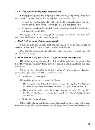 3.1.2.3. øng dông phæ hång ngo¹i trong ®Þnh tÝnh

     Ph−¬ng ph¸p quang phæ hång ngo¹i chñ yÕu ®−îc øng dông trong ®Þnh
tÝnh c¸c chÊt h÷u c¬. ViÖc ®Þnh tÝnh nµy dùa trªn 2 nguyªn t¾c:
   −    So s¸nh sù phï hîp gi÷a phæ chÊt thö víi phæ chuÈn cho s½n trong s¸ch
        tra cøu (atlas) hoÆc trong th− viÖn phæ l−u gi÷ trong m¸y tÝnh.
   −    So s¸nh sù phï hîp gi÷a phæ chÊt thö víi phæ cña ho¸ chÊt chuÈn ®−îc
        ghi trong cïng ®iÒu kiÖn.
      Ph−¬ng ph¸p ®Þnh tÝnh b»ng phæ hång ngo¹i cña hÇu hÕt c¸c d−îc ®iÓn
trªn thÕ giíi ®Òu dùa trªn hai nguyªn t¾c nµy.
• ®Þnh tÝnh sö dông chÊt chuÈn so s¸nh
    ChuÈn bÞ mÉu thö vµ mÉu chÊt chuÈn so s¸nh råi ®o phæ cña chóng tõ
4000cm-1 ®Õn 670cm–1(2,5µm - 15µm) trong cïng ®iÒu kiÖn .
    Cùc ®¹i hÊp thô ë phæ cña chÊt thö ph¶i t−¬ng øng víi phæ cña chÊt
chuÈn vÒ vÞ trÝ vµ trÞ sè.
• §Þnh tÝnh sö dông phæ chuÈn trong atlas hoÆc th− viÖn phæ .
     §Ó cã thÓ so s¸nh phæ cña chÊt thö víi phæ chuÈn tra cøu trong atlas
hoÆc th− viÖn phæ cña m¸y tÝnh, tr−íc hÕt chóng ta cÇn ph¶i chuÈn ho¸ m¸y
quang phæ.
      TÊt c¶ c¸c d−îc ®iÓn ®Òu chuÈn ho¸ 2 th«ng sè c¬ b¶n cña m¸y: §é ph©n
gi¶i vµ thang sè sãng. Tãm t¾t c¸ch lµm nh− sau:
   −    ChuÈn ho¸ ®é ph©n gi¶i:
       Ghi phæ cña phim polystyren dµy 0,05mm
       + HiÖu sè gi÷a phÇn tr¨m ®é truyÒn qua ë cùc tiÓu hÊp thô A ë 2870cm-1
         (3,48µm) vµ cùc ®¹i hÊp thô B ë 2849cm-1 (3,51µm) ph¶i lín h¬n 18.
       + HiÖu sè gi÷a phÇn tr¨m ®é truyÒn qua ë cùc tiÓu hÊp thô C ë
         1589,5cm-1 (6,29µm) vµ cùc ®¹i hÊp thô D ë 1583cm-1 (6,32µm) ph¶i
         lín h¬n 12.
   −    ChuÈn ho¸ thang sè sãng
    Còng cã thÓ chuÈn ho¸ thang sè sãng b»ng c¸ch sö dông phim polystyren.
Phim nµy cã cùc tiÓu truyÒn qua (cùc ®¹i hÊp thô) ë c¸c sè sãng (cm-1) (b¶ng 3.4.).




                                                                                81
 