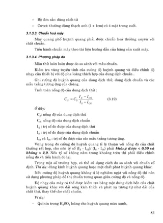 −    Bé ®¬n s¾c: dïng c¸ch tö
   −    Cuvet: th−êng dïng th¹ch anh (1 x 1cm) cã 4 mÆt trong suèt.

3.1.3.3. ChuÈn ho¸ m¸y
     M¸y quang phæ huúnh quang ph¶i ®−îc chuÈn ho¸ th−êng xuyªn víi
chÊt chuÈn.
       TiÕn hµnh chuÈn m¸y theo tµi liÖu h−íng dÉn cña h·ng s¶n xuÊt m¸y.

3.1.3.4. Ph−¬ng ph¸p ®o

       MÉu thö lu«n lu«n ®−îc ®o so s¸nh víi mÉu chuÈn.
    KiÓm tra vïng tuyÕn tÝnh cña c−êng ®é huúnh quang vµ ®iÒu chØnh ®é
nh¹y cña thiÕt bÞ víi ®é pha lo·ng thÝch hîp cña dung dÞch chuÈn .
    Ghi c−êng ®é huúnh quang cña dung dÞch thö, dung dÞch chuÈn vµ c¸c
mÉu tr¾ng t−¬ng øng cña chóng.
       TÝnh to¸n nång ®é cña dung dÞch thö :
                                    I X − I OX
                         C X = CS                   (3.19)
                                    I S − I OS
       ë ®©y:
        CX: nång ®é cña dung dÞch thö
        CS : nång ®é cña dung dÞch chuÈn
        IX : trÞ sè ®o ®−îc cña dung dÞch thö
        IS : trÞ sè ®o ®−îc cña dung dÞch chuÈn
        I0X vµ I0S : trÞ sè ®o ®−îc cña c¸c mÉu tr¾ng t−¬ng øng.
     Vïng trong ®ã c−êng ®é huúnh quang tØ lÖ thuËn víi nång ®é cña chÊt
th−êng rÊt hÑp, cho nªn tû sè (IX - I0X)/ (IS - I0S) ph¶i kh«ng ®−îc < 0,50 vµ
kh«ng > 2,0. NÕu tû sè kh«ng n»m trong kho¶ng trªn th× ph¶i ®iÒu chØnh
nång ®é vµ tiÕn hµnh ®o l¹i.
     Trong mét sè tr−êng hîp, cã thÓ sö dông c¸ch ®o so s¸nh víi chuÈn cè
®Þnh. ThÝ dô: dïng kÝnh huúnh quang hoÆc mét chÊt ph¸t huúnh quang kh¸c.
     NÕu c−êng ®é huúnh quang kh«ng tØ lÖ nghiªm ngÆt víi nång ®é th× nªn
sö dông ph−¬ng ph¸p ®å thÞ chuÈn t−¬ng quan gi÷a c−êng ®é vµ nång ®é.
     §é nh¹y cña m¸y cã thÓ ®−îc kiÓm tra b»ng mét dung dÞch bÒn cña chÊt
huúnh quang kh¸c víi d¶i sãng kÝch thÝch vµ ph¸t x¹ t−¬ng tù nh− d¶i cña
chÊt thö, thay thÕ cho chÊt chuÈn.
       VÝ dô:
   −    Quinin trong H2SO4 lo·ng cho huúnh quang mµu xanh,

                                                                            83
 