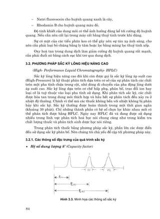 −   Natri fluorescein cho huúnh quang xanh l¸ c©y,
     −   Rhodamin B cho huúnh quang mµu ®á.
    ®é tinh khiÕt cña dung m«i cã thÓ ¶nh h−ëng ®¸ng kÓ tíi c−êng ®é huúnh
quang. NÕu cÇn nªn cÊt l¹i trong m¸y cÊt b»ng thuû tinh tr−íc khi dïng.
     Sù cã mÆt cña c¸c tiÓu ph©n keo cã thÓ g©y nªn sù t¸n x¹ ¸nh s¸ng, cho
nªn cÇn ph¶i lo¹i bá chóng b»ng ly t©m hoÆc läc b»ng mµng läc thuû tinh xèp.
     Oxy hoµ tan trong dung dÞch lµm gi¶m c−êng ®é huúnh quang rÊt m¹nh,
cÇn ph¶i ®uæi nã b»ng c¸ch sôc khÝ tr¬ qua dung dÞch.

3.2. Ph−¬ng ph¸p s¾c ký láng hiÖu n¨ng cao

     (High- Performance Liquid Chromatography- HPLC)
      S¾c ký láng hiÖu n¨ng cao ®«i khi cßn ®−îc gäi lµ s¾c ký láng ¸p suÊt cao
(High-Pressure) lµ kü thuËt ph©n tÝch dùa trªn c¬ së cña sù ph©n t¸ch c¸c chÊt
trªn mét pha tÜnh chøa trong cét, nhê dßng di chuyÓn cña pha ®éng láng d−íi
¸p suÊt cao. S¾c ký láng dùa trªn c¬ chÕ hÊp phô, ph©n bè, trao ®æi ion hay
lo¹i cì lµ tuú thuéc vµo lo¹i pha tÜnh sö dông. Khi ph©n tÝch s¾c ký, c¸c chÊt
®−îc hßa tan trong dung m«i thÝch hîp vµ hÇu hÕt sù ph©n t¸ch ®Òu x¶y ra ë
nhiÖt ®é th−êng. ChÝnh v× thÕ mµ c¸c thuèc kh«ng bÒn víi nhiÖt kh«ng bÞ ph©n
hñy khi s¾c ký. S¾c ký th−êng ®−îc hoµn thµnh trong mét thêi gian ng¾n
(kho¶ng 30 phót). ChØ nh÷ng thµnh phÇn cã hÖ sè chän läc kh¸c nhau míi cã
thÓ ph©n tÝch ®−îc b»ng HPLC. Ngµy nay HPLC ®· vµ ®ang ®−îc sö dông
nhiÒu trong lÜnh vùc ph©n tÝch ho¸ häc nãi chung còng nh− trong kiÓm tra
chÊt l−îng thuèc vµ ph©n tÝch sinh d−îc häc nãi riªng.
     Trong ph©n tÝch thuèc b»ng ph−¬ng ph¸p s¾c ký, phÇn lín c¸c d−îc ®iÓn
®Òu sö dông s¾c ký ph©n bè. Nªn chóng t«i chñ yÕu ®Ò cËp tíi ph−¬ng ph¸p nµy.

3.2.1. C¸c th«ng sè ®Æc tr−ng cña qu¸ tr×nh s¾c ký

• HÖ sè dung l−îng k’ (Capacity factor)




                       H×nh 3.3. Minh häa c¸c th«ng sè s¾c ký


84
 
