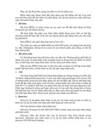 M¸y s¾c ký láng hiÖu n¨ng cao gåm cã c¸c bé phËn sau:
      B×nh chøa pha ®éng, b¬m ®Èy pha ®éng qua hÖ thèng s¾c ký ë ¸p suÊt
cao, hÖ tiªm mÉu ®Ó ®−a mÉu vµo pha ®éng, cét s¾c ký, detector, m¸y tÝnh hay
m¸y tÝch ph©n hoÆc m¸y ghi.
•   HÖ b¬m
    HÖ b¬m HPLC cã chøc n¨ng t¹o ¸p suÊt cao ®Ó ®Èy pha ®éng tõ b×nh
dung m«i qua hÖ thèng s¾c ký.
     HÖ b¬m hiÖn ®¹i hiÖn nay ®−îc ®iÒu khiÓn b»ng m¸y tÝnh cã thÓ lËp
ch−¬ng tr×nh ®Ó thay ®æi tû lÖ cña c¸c thµnh phÇn pha ®éng theo yªu cÇu (s¾c
ký gradient).
     B¬m HPLC cÇn ph¶i ®¸p øng mét sè yªu cÇu :
     T¹o ®−îc ¸p suÊt cao 3000-6000 psi (250-500 atm), l−u l−îng b¬m kho¶ng
0,1 ®Õn 10ml/phót, kh«ng bÞ ¨n mßn víi c¸c thµnh phÇn pha ®éng, cã tèc ®é
b¬m kh«ng ®æi.
•   HÖ tiªm mÉu
      Cã thÓ dïng b¬m tiªm ®Ó tiªm mÉu vµo ®Çu cét. Ph−¬ng ph¸p phæ biÕn lµ
dïng van tiªm cã vßng chøa mÉu (sample loop) cã dung tÝch x¸c ®Þnh vµ chÝnh
x¸c, cã thÓ thay ®æi vßng chøa mÉu víi c¸c dung tÝch kh¸c nhau.
     Mét sè m¸y HPLC hiÖn ®¹i cã hÖ tiªm mÉu tù ®éng cã thÓ lËp tr×nh ®iÒu
khiÓn thÓ tÝch mÉu, sè lÇn tiªm vµ chu kú röa vßng chøa mÉu.
•   Cét
      Cét ®−îc dïng phæ biÕn lµm b»ng thÐp kh«ng gØ, th«ng th−êng cã chiÒu dµi
10-30cm, ®−êng kÝnh trong tõ 2- 5 mm, h¹t chÊt n¹p (packings) cì 5-10 µm. Cét
cã ®−êng kÝnh trong lín h¬n ®−îc dïng cho s¾c ký ®iÒu chÕ. Cét cã thÓ ®−îc lµm
nãng ®Ó ®¹t hiÖu qu¶ ph©n t¸ch tèt h¬n, nh−ng hiÕm khi tiÕn hµnh ë nhiÖt ®é
trªn 60o C v× nhiÖt cã thÓ lµm suy gi¶m hiÖu lùc cét hoÆc lµm pha ®éng bay h¬i.
ChÊt n¹p th−êng lµ silica gel hoÆc silica gel cã bao mét líp máng h÷u c¬ hoÆc
liªn kÕt hãa häc víi c¸c nhãm chøc h÷u c¬. Bªn c¹nh silica gel ng−êi ta cßn dïng
c¸c chÊt liÖu kh¸c nh−: nh«m oxyd, polyme xèp, nhùa trao ®æi ion....
• Detector
     Detector lµ bé phËn ph¸t hiÖn vµ ®o c¸c tÝn hiÖu sinh ra khi cã chÊt ra
khái cét vµ c¸c tÝn hiÖu nµy ®−îc ghi d−íi d¹ng pic trªn s¾c ®å.
     C¸c lo¹i detector ®−îc dïng hiÖn nay:
     Detector tö ngo¹i vµ kh¶ kiÕn (UV-VIS) cã b−íc sãng tuú chän ®−îc dïng
phæ biÕn nhÊt.
     Detector hiÖn ®¹i thuéc lo¹i nµy lµ detector d·y diod (diode array
detector). Detector nµy lu«n lu«n cã tû lÖ tÝn hiÖu nhiÔu thÊp h¬n so víi
detector UV-VIS b×nh th−êng.

                                                                             87
 