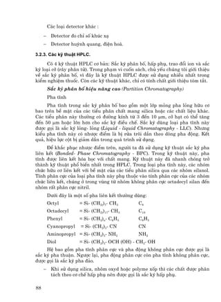 C¸c lo¹i detector kh¸c :
     −    Detector ®o chØ sè khóc x¹
     −    Detector huúnh quang, ®iÖn ho¸.

3.2.3. C¸c kü thuËt HPLC.

     Cã 4 kü thuËt HPLC c¬ b¶n: S¾c ký ph©n bè, hÊp phô, trao ®æi ion vµ s¾c
ký lo¹i cì (r©y ph©n tö). Trong ph¹m vi cuèn s¸ch, chñ yÕu chóng t«i giíi thiÖu
vÒ s¾c ký ph©n bè, v× ®©y lµ kü thuËt HPLC ®−îc sö dông nhiÒu nhÊt trong
kiÓm nghiÖm thuèc. Cßn c¸c kü thuËt kh¸c, chØ cã tÝnh chÊt giíi thiÖu tãm t¾t.
         S¾c ký ph©n bè hiÖu n¨ng cao (Partition Chromatography)
         Pha tÜnh
     Pha tÜnh trong s¾c ký ph©n bè bao gåm mét líp máng pha láng h÷u c¬
bao trªn bÒ mÆt cña c¸c tiÓu ph©n chÊt mang silica hoÆc c¸c chÊt liÖu kh¸c.
C¸c tiÓu ph©n nµy th−êng cã ®−êng kÝnh tõ 3 ®Õn 10 µm, cì h¹t cã thÓ t¨ng
®Õn 50 µm hoÆc lín h¬n cho s¾c ký ®iÒu chÕ. S¾c ký dïng lo¹i pha tÜnh nµy
®−îc gäi lµ s¾c ký láng- láng (Liquid - liquid Chromatography - LLC). Nh−ng
kiÓu pha tÜnh nµy cã nh−îc ®iÓm lµ bÞ röa tr«i dÇn theo dßng pha ®éng. KÕt
qu¶, hiÖu lùc cét bÞ gi¶m dÇn trong qu¸ tr×nh sö dông.
     §Ó kh¾c phôc nh−îc ®iÓm trªn, ng−êi ta ®· sö dông kü thuËt s¾c ký pha
liªn kÕt (Bonded- Phase Chromatography - BPC). Trong kü thuËt nµy, pha
tÜnh ®−îc liªn kÕt hãa häc víi chÊt mang. Kü thuËt nµy ®· nhanh chãng trë
thµnh kü thuËt phæ biÕn nhÊt trong HPLC. Trong lo¹i pha tÜnh nµy, c¸c nhãm
chøc h÷u c¬ liªn kÕt víi bÒ mÆt cña c¸c tiÓu ph©n silica qua c¸c nhãm silanol.
TÝnh ph©n cùc cña lo¹i pha tÜnh nµy phô thuéc vµo tÝnh ph©n cùc cña c¸c nhãm
chøc liªn kÕt, chóng ë trong vïng tõ nhãm kh«ng ph©n cùc octadecyl silan ®Õn
nhãm rÊt ph©n cùc nitril.
         D−íi ®©y lµ mét sè pha liªn kÕt th−êng dïng:
         Octyl          = Si- (CH2))7- CH3       C8
         Octadecyl      = Si- (CH2))17- CH3      C18
         Phenyl         = Si- (CH2)n- C6H5       C6 H5
         Cyanopropyl    = Si- (CH2)3- CN         CN
         Aminopropyl = Si- (CH2)3- NH2           NH2
         Diol           = Si- (CH2)3- OCH (OH) - CH2- OH
     HÖ bao gåm pha tÜnh ph©n cùc vµ pha ®éng kh«ng ph©n cùc ®−îc gäi lµ
s¾c ký pha thuËn. Ng−îc l¹i, pha ®éng ph©n cùc cßn pha tÜnh kh«ng ph©n cùc,
®−îc gäi lµ s¾c ký pha ®¶o.
     −    Khi sö dông silica, nh«m oxyd hoÆc polyme xèp th× c¸c chÊt ®−îc ph©n
          t¸ch theo c¬ chÕ hÊp phô nªn ®−îc gäi lµ s¾c ký hÊp phô.

88
 