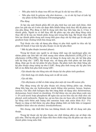 −    NÕu pha tÜnh lµ nhùa trao ®æi ion th× gäi lµ s¾c ký trao ®æi ion .
   −    NÕu pha tÜnh lµ polyme xèp nh− dextran..., ta cã s¾c ký lo¹i cì (s¾c ký
        r©y ph©n tö Size Exclution Chromatography).
       Pha ®éng
      ¸i lùc cña mét thµnh phÇn ®èi víi pha tÜnh hay nãi mét c¸ch kh¸c, thêi
gian l−u gi÷ cña nã ë trªn cét ®−îc ®iÒu khiÓn b»ng c¸ch thay ®æi ®é ph©n cùc
cña pha ®éng. Pha ®éng cã thÓ lµ dung m«i ®¬n hay hçn hîp cña 2, 3 hay 4
thµnh phÇn. Ng−êi ta cã thÓ thay ®æi ®é ph©n cùc cña pha ®éng b»ng c¸ch
thay ®æi tû lÖ cña c¸c thµnh phÇn dung m«i trong hçn hîp. Kü thuËt thay ®æi
liªn tôc thµnh phÇn dung m«i trong thêi gian ch¹y s¾c ký ®−îc gäi lµ röa gi¶i
gradient hoÆc ch−¬ng tr×nh hãa dung m«i.
    Tuú thuéc vµo viÖc sö dông pha ®éng vµ pha tÜnh ng−êi ta chia s¾c ký
ph©n bè thµnh 2 lo¹i (s¾c ký pha thuËn vµ s¾c ký pha ®¶o):
       * S¾c ký pha thuËn (normal phase):
     Trong kü thuËt nµy ng−êi ta sö dông chÊt n¹p cét (packings) gåm c¸c
nhãm ph©n cùc liªn kÕt víi chÊt mang nh− nhãm alkylnitril [-(CH2)nCN ] vµ
alkylamin [-(CH2)nNH2]. Dung m«i sö dông lµ dung m«i cña s¾c ký hÊp phô
(s¾c ký láng r¾n - LSC). Kü thuËt nµy, sö dông pha tÜnh ph©n cùc h¬n pha
®éng, ®−îc gäi lµ s¾c ký ph©n bè pha thuËn. Sù ph©n t¸ch ®¹t ®−îc b»ng s¾c
ký pha thuËn còng t−¬ng tù nh− ë LSC. Song pha tÜnh trong s¾c ký pha liªn
kÕt cã −u ®iÓm h¬n pha tÜnh trong LSC:
       . Cét nhanh ®¹t c©n b»ng nªn rÊt thuËn lîi cho ph©n t¸ch gradient.
       . Cét thÝch hîp víi nhiÒu dung m«i vµ dÔ t¸i sinh.
       . Cét rÊt bÒn.
       . Cét alkylamin cã thÓ cã chøc n¨ng nh− mét cét trao ®æi anion yÕu.
      Pha ®éng trong s¾c ký pha thuËn nãi chung kh«ng ph©n cùc, th−êng
dïng hçn hîp cña c¸c hydrocarbon m¹ch th¼ng nh− pentan, hexan, heptan,
isootan. C¸c dÉn chÊt halogen d·y bÐo còng ®−îc sö dông nh−: diclorometan,
dicloroetan, butyl clorid vµ cloroform. Cã thÓ thªm vµo c¸c pha khan n−íc nµy
1- 2% acid acetic hoÆc phosphoric ®Ó ng¨n c¶n sù ion hãa cña c¸c chÊt nh−: c¸c
phenol, acid carboxylic. Ng−îc l¹i, sù ion hãa cña c¸c base yÕu cã thÓ ®−îc k×m
l¹i b»ng c¸ch thªm mét l−îng nhá amoniac hoÆc mét amin kh¸c (0,1- 1%).
Ngoµi ra còng cã thÓ thªm vµo pha ®éng nh÷ng chÊt c¶i biÕn h÷u c¬ (organic
modifier) kh¸c nh− c¸c alcohol, tetrahydrofuran.
     Nãi chung, viÖc ®uæi khÝ hßa tan kh«ng thµnh vÊn ®Ò víi dung m«i pha
thuËn.
      Trong kü thuËt s¾c ký pha thuËn c¸c chÊt kh«ng ph©n cùc sÏ ®−îc röa
gi¶i sím. Thø tù röa gi¶i sÏ chËm dÇn theo chiÒu t¨ng cña ®é ph©n cùc cña c¸c
thµnh phÇn trong mÉu thö.

                                                                             89
 