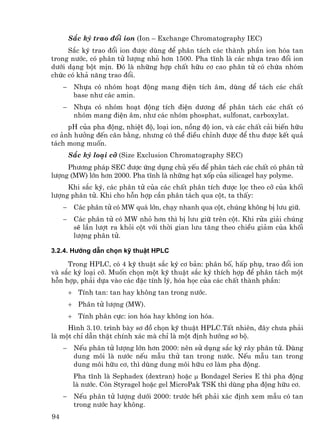 S¾c ký trao ®æi ion (Ion – Exchange Chromatography IEC)
     S¾c ký trao ®æi ion ®−îc dïng ®Ó ph©n t¸ch c¸c thµnh phÇn ion hãa tan
trong n−íc, cã ph©n tö l−îng nhá h¬n 1500. Pha tÜnh lµ c¸c nhùa trao ®æi ion
d−íi d¹ng bét mÞn. §ã lµ nh÷ng hîp chÊt h÷u c¬ cao ph©n tö cã chøa nhãm
chøc cã kh¶ n¨ng trao ®æi.
     −    Nhùa cã nhãm ho¹t ®éng mang ®iÖn tÝch ©m, dïng ®Ó t¸ch c¸c chÊt
          base nh− c¸c amin.
     −    Nhùa cã nhãm ho¹t ®éng tÝch ®iÖn d−¬ng ®Ó ph©n t¸ch c¸c chÊt cã
          nhãm mang ®iÖn ©m, nh− c¸c nhãm phosphat, sulfonat, carboxylat.
     pH cña pha ®éng, nhiÖt ®é, lo¹i ion, nång ®é ion, vµ c¸c chÊt c¶i biÕn h÷u
c¬ ¶nh h−ëng ®Õn c©n b»ng, nh−ng cã thÓ ®iÒu chØnh ®−îc ®Ó thu ®−îc kÕt qu¶
t¸ch mong muèn.
         S¾c ký lo¹i cì (Size Exclusion Chromatography SEC)
     Ph−¬ng ph¸p SEC ®−îc øng dông chñ yÕu ®Ó ph©n t¸ch c¸c chÊt cã ph©n tö
l−îng (MW) lín h¬n 2000. Pha tÜnh lµ nh÷ng h¹t xèp cña silicagel hay polyme.
     Khi s¾c ký, c¸c ph©n tö cña c¸c chÊt ph©n tÝch ®−îc läc theo cì cña khèi
l−îng ph©n tö. Khi cho hçn hîp cÇn ph©n t¸ch qua cét, ta thÊy:
     −    C¸c ph©n tö cã MW qu¸ lín, ch¹y nhanh qua cét, chóng kh«ng bÞ l−u gi÷.
     −    C¸c ph©n tö cã MW nhá h¬n th× bÞ l−u gi÷ trªn cét. Khi röa gi¶i chóng
          sÏ lÇn l−ît ra khái cét víi thêi gian l−u t¨ng theo chiÒu gi¶m cña khèi
          l−îng ph©n tö.

3.2.4. H−íng dÉn chän kü thuËt HPLC

     Trong HPLC, cã 4 kü thuËt s¾c ký c¬ b¶n: ph©n bè, hÊp phô, trao ®æi ion
vµ s¾c ký lo¹i cì. Muèn chän mét kü thuËt s¾c ký thÝch hîp ®Ó ph©n t¸ch mét
hçn hîp, ph¶i dùa vµo c¸c ®Æc tÝnh lý, hãa häc cña c¸c chÊt thµnh phÇn:
         + TÝnh tan: tan hay kh«ng tan trong n−íc.
         + Ph©n tö l−îng (MW).
         + TÝnh ph©n cùc: ion hãa hay kh«ng ion hãa.
     H×nh 3.10. tr×nh bµy s¬ ®å chän kü thuËt HPLC.TÊt nhiªn, ®©y ch−a ph¶i
lµ mét chØ dÉn thËt chÝnh x¸c mµ chØ lµ mét ®Þnh h−íng s¬ bé.
     −    NÕu ph©n tö l−îng lín h¬n 2000: nªn sö dông s¾c ký r©y ph©n tö. Dïng
          dung m«i lµ n−íc nÕu mÉu thö tan trong n−íc. NÕu mÉu tan trong
          dung m«i h÷u c¬, th× dïng dung m«i h÷u c¬ lµm pha ®éng.
          Pha tÜnh lµ Sephadex (dextran) hoÆc µ Bondagel Series E th× pha ®éng
          lµ n−íc. Cßn Styragel hoÆc gel MicroPak TSK th× dïng pha ®éng h÷u c¬.
     −    NÕu ph©n tö l−îng d−íi 2000: tr−íc hÕt ph¶i x¸c ®Þnh xem mÉu cã tan
          trong n−íc hay kh«ng.
94
 