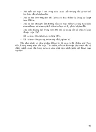 + NÕu mÉu tan hoÆc Ýt tan trong n−íc th× cã thÓ sö dông s¾c ký trao ®æi
      ion hoÆc ph©n bè pha ®¶o.
    + NÕu ®é tan ®−îc t¨ng lªn khi thªm acid hoÆc kiÒm th× dïng kü thuËt
      trao ®æi ion.
    + NÕu ®é tan kh«ng bÞ ¶nh h−ëng bëi acid hoÆc kiÒm vµ dung dÞch n−íc
      cña nã hoµn toµn trung tÝnh th× nªn chän s¾c ký ph©n bè pha ®¶o.
    + NÕu mÉu kh«ng tan trong n−íc th× nªn sö dông s¾c ký ph©n bè pha
      thuËn hoÆc LSC.
    + §Ó t¸ch c¸c ®ång ph©n, nªn dïng LSC.
    + §Ó t¸ch c¸c ®ång ®¼ng, nªn dïng s¾c ký ph©n bè.
     CÇn ph¶i nh¾c l¹i r»ng nh÷ng th«ng tin ®· dÉn chØ lµ nh÷ng gîi ý ban
®Çu, kh«ng mang tÝnh b¾t buéc. TÊt nhiªn, ®Ó ®¶m b¶o viÖc ph©n tÝch s¾c ký
®−îc thµnh c«ng nhµ kiÓm nghiÖm cÇn ph¶i tiÕn hµnh kh¶o s¸t b»ng thùc
nghiÖm.




                                                                        95
 