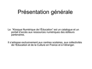Présentation générale Le “K i osque Numér i que de l’Éducation” est un catalogue et un portail d’accès aux ressources numériques des éditeurs partenaires. Il s’adresse exclusivement aux centres scolaires, aux collectivités de l’Éducation et de la Culture en France et à l’étranger.