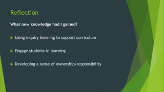 Reflection
What new knowledge had I gained?
 Using inquiry learning to support curriculum
 Engage students in learning
 Developing a sense of ownership/responsibility
 