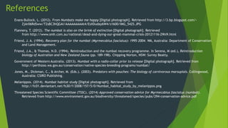 References
Evans-Bullock, L. (2012). From Numbats make me happy [Digital photograph]. Retrieved from http://3.bp.blogspot.com/-
ZjAr06RdSww/T2sBC3hQGAI/AAAAAAAAAt4/EsXDuday6W4/s1600/IMG_5425.JPG
Flannery, T. (2012). The numbat is also on the brink of extinction [Digital photograph]. Retrieved
from http://www.smh.com.au/national/dead-and-dying-our-great-mammal-crisis-20121116-29hi9.html
Friend, J. A. (1994). Recovery plan for the numbat (Myrmecobius fasciatus): 1995-2004. WA, Australia: Department of Conservation
and Land Management.
Friend, J.A., & Thomas, N.D. (1994). Reintroduction and the numbat recovery programme. In Serena, M (ed.), Reintroduction
biology of Australian and New Zealand fauna (pp. 189-198). Chipping Norton, NSW: Surrey Beatty.
Government of Western Australia. (2013). Numbat with a radio-collar prior to release [Digital photograph]. Retrieved from
http://perthzoo.wa.gov.au/conservation/native-species-breeding-programs/numbat/
Jones, M., Dickman, C., & Archer, M. (Eds.). (2003). Predators with pouches: The biology of carnivorous marsupials. Collingwood,
Australia: CSIRO Publishing.
Melanippos. (2014). Numbat habitat study [Digital photograph]. Retrieved from
http://fc01.deviantart.net/fs30/f/2008/157/5/0/Numbat_habitat_study_by_melanippos.png
Threatened Species Scientific Committee (TSSC). (2014) Approved conservation advice for Myrmecobius fasciatus (numbat).
Retrieved from http://www.environment.gov.au/biodiversity/threatened/species/pubs/294-conservation-advice.pdf
 