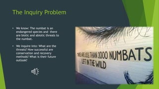 The Inquiry Problem
• We know: The numbat is an
endangered species and there
are biotic and abiotic threats to
the numbat.
• We inquire into: What are the
threats? How successful are
conservation and recovery
methods? What is their future
outlook?
 