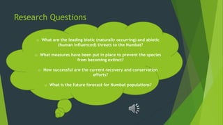 Research Questions
o What are the leading biotic (naturally occurring) and abiotic
(human influenced) threats to the Numbat?
o What measures have been put in place to prevent the species
from becoming extinct?
o How successful are the current recovery and conservation
efforts?
o What is the future forecast for Numbat populations?
 