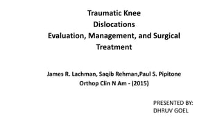 Traumatic Knee
Dislocations
Evaluation, Management, and Surgical
Treatment
James R. Lachman, Saqib Rehman,Paul S. Pipitone
Orthop Clin N Am - (2015)
PRESENTED BY:
DHRUV GOEL
 