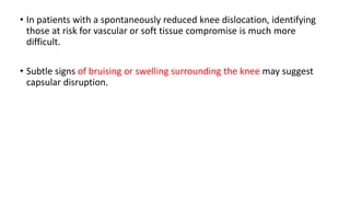 • In patients with a spontaneously reduced knee dislocation, identifying
those at risk for vascular or soft tissue compromise is much more
difficult.
• Subtle signs of bruising or swelling surrounding the knee may suggest
capsular disruption.
 