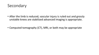 Secondary
• After the limb is reduced, vascular injury is ruled out and grossly
unstable knees are stabilized advanced imaging is appropriate.
• Computed tomography (CT), MRI, or both may be appropriate
 