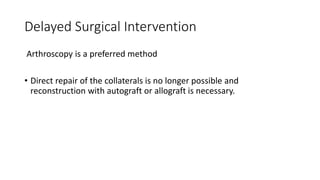 Delayed Surgical Intervention
Arthroscopy is a preferred method
• Direct repair of the collaterals is no longer possible and
reconstruction with autograft or allograft is necessary.
 