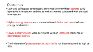 Outcomes
• Levy and colleagues conducted a systematic review that supports early
operative intervention defined as within 3 weeks compared with delayed
intervention
• Higher-energy injuries were shown to have inferior outcomes to lower-
energy mechanisms
• Lower-energy injuries were correlated with an increased incidence of
neurological injuries
• The incidence of posttraumatic osteoarthritis has been reported as high as
87%
 