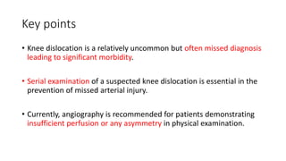 Key points
• Knee dislocation is a relatively uncommon but often missed diagnosis
leading to significant morbidity.
• Serial examination of a suspected knee dislocation is essential in the
prevention of missed arterial injury.
• Currently, angiography is recommended for patients demonstrating
insufficient perfusion or any asymmetry in physical examination.
 