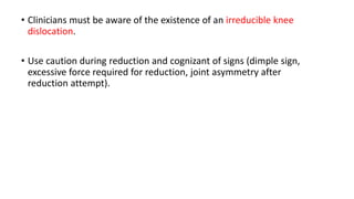 • Clinicians must be aware of the existence of an irreducible knee
dislocation.
• Use caution during reduction and cognizant of signs (dimple sign,
excessive force required for reduction, joint asymmetry after
reduction attempt).
 