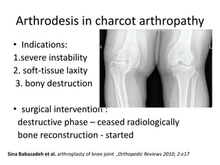 Arthrodesis in charcot arthropathy
• Indications:
1.severe instability
2. soft-tissue laxity
3. bony destruction
• surgical intervention :
destructive phase – ceased radiologically
bone reconstruction - started
Sina Babazadeh et al. arthroplasty of knee joint ,Orthopedic Reviews 2010; 2:e17
 