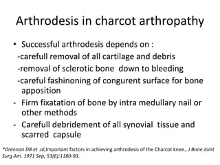 Arthrodesis in charcot arthropathy
• Successful arthrodesis depends on :
-carefull removal of all cartilage and debris
-removal of sclerotic bone down to bleeding
-careful fashinoning of congurent surface for bone
apposition
- Firm fixatation of bone by intra medullary nail or
other methods
- Carefull debridement of all synovial tissue and
scarred capsule
*Drennan DB et .al,Important factors in achieving arthrodesis of the Charcot knee., J Bone Joint
Surg Am. 1971 Sep; 53(6):1180-93.
 