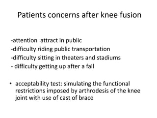 Patients concerns after knee fusion
-attention attract in public
-difficulty riding public transportation
-difficulty sitting in theaters and stadiums
- difficulty getting up after a fall
• acceptability test: simulating the functional
restrictions imposed by arthrodesis of the knee
joint with use of cast of brace
 