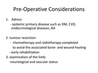 Pre-Operative Considerations
1. Adress:
- systemic primary disease such as DM, CVD,
endocrinological diseases ,RA
2. tumour resection:
- chemotherapy and radiotherapy-completed
to avoid the associated bone- and wound-healing
- early rehabilitation
3. examination of the limb:
-neurological and vascular status
 