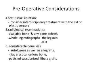 Pre-Operative Considerations
4.soft-tissue situation:
- consider interdisciplinary treatment with the aid of
plastic surgery
5.radiological examinations:
-available bone & any bone defects
-whole-leg radiographs- the leg axis
-LLD
6. considerable bone loss:
- autologous as well as allografts.
-iliac crest cancellous bone,
-pedicled vascularised fibula grafts
 