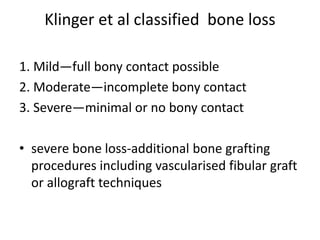 Klinger et al classified bone loss
1. Mild—full bony contact possible
2. Moderate—incomplete bony contact
3. Severe—minimal or no bony contact
• severe bone loss-additional bone grafting
procedures including vascularised fibular graft
or allograft techniques
 