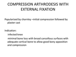 COMPRESSION ARTHRODESIS WITH
EXTERNAL FIXATION
Popularized by charnley –initial compression followed by
plaster cast
Indication:
infected knee
minimal bone loss with broad cancellous surfaces with
adequate cortical bone to allow good bony apposition
and compression
 