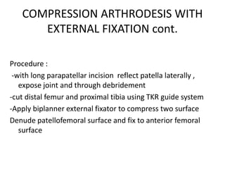 COMPRESSION ARTHRODESIS WITH
EXTERNAL FIXATION cont.
Procedure :
-with long parapatellar incision reflect patella laterally ,
expose joint and through debridement
-cut distal femur and proximal tibia using TKR guide system
-Apply biplanner external fixator to compress two surface
Denude patellofemoral surface and fix to anterior femoral
surface
 