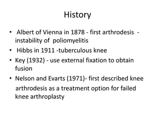 History
• Albert of Vienna in 1878 - first arthrodesis -
instability of poliomyelitis
• Hibbs in 1911 -tuberculous knee
• Key (1932) - use external fixation to obtain
fusion
• Nelson and Evarts (1971)- first described knee
arthrodesis as a treatment option for failed
knee arthroplasty
 