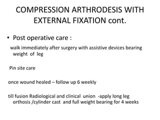COMPRESSION ARTHRODESIS WITH
EXTERNAL FIXATION cont.
• Post operative care :
walk immediately after surgery with assistive devices bearing
weight of leg
Pin site care
once wound healed – follow up 6 weekly
till fusion Radiological and clinical union -apply long leg
orthosis /cylinder cast and full weight bearing for 4 weeks
 