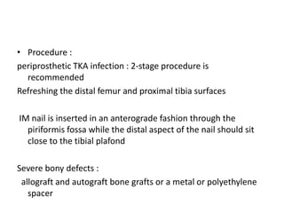 • Procedure :
periprosthetic TKA infection : 2-stage procedure is
recommended
Refreshing the distal femur and proximal tibia surfaces
IM nail is inserted in an anterograde fashion through the
piriformis fossa while the distal aspect of the nail should sit
close to the tibial plafond
Severe bony defects :
allograft and autograft bone grafts or a metal or polyethylene
spacer
 