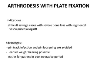 ARTHRODESIS WITH PLATE FIXATION
indications :
difficult salvage cases with severe bone loss with segmental
vascularised allogarft
advantages :
- pin track infection and pin loosening are avoided
- earlier weight bearing possible
- easier for patient in post operative period
 