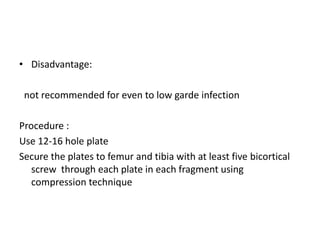 • Disadvantage:
not recommended for even to low garde infection
Procedure :
Use 12-16 hole plate
Secure the plates to femur and tibia with at least five bicortical
screw through each plate in each fragment using
compression technique
 