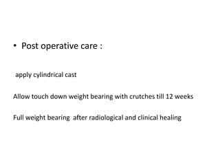• Post operative care :
apply cylindrical cast
Allow touch down weight bearing with crutches till 12 weeks
Full weight bearing after radiological and clinical healing
 