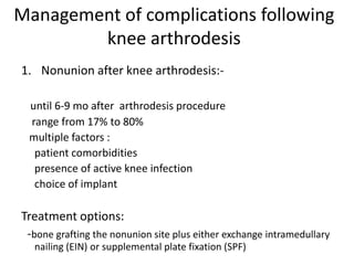 Management of complications following
knee arthrodesis
1. Nonunion after knee arthrodesis:-
until 6-9 mo after arthrodesis procedure
range from 17% to 80%
multiple factors :
patient comorbidities
presence of active knee infection
choice of implant
Treatment options:
-bone grafting the nonunion site plus either exchange intramedullary
nailing (EIN) or supplemental plate fixation (SPF)
 