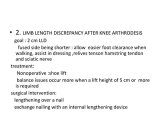 • 2. LIMB LENGTH DISCREPANCY AFTER KNEE ARTHRODESIS
goal : 2 cm LLD
fused side being shorter : allow easier foot clearance when
walking, assist in dressing ,relives tenson hamstring tendon
and sciatic nerve
treatment:
Nonoperative :shoe lift
balance issues occur more when a lift height of 5 cm or more
is required
surgical intervention:
lengthening over a nail
exchange nailing with an internal lengthening device
 